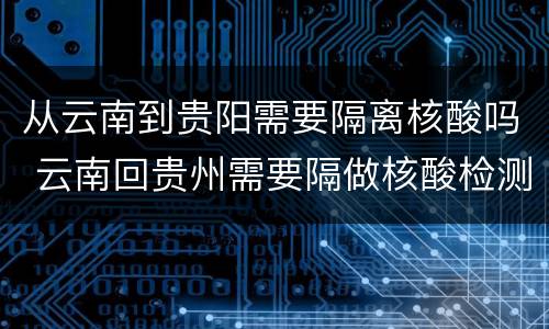 从云南到贵阳需要隔离核酸吗 云南回贵州需要隔做核酸检测吗?