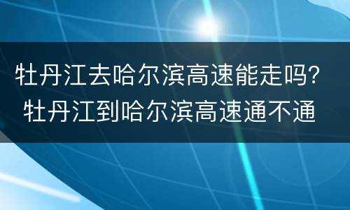 牡丹江去哈尔滨高速能走吗？ 牡丹江到哈尔滨高速通不通