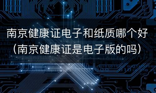 南京健康证电子和纸质哪个好（南京健康证是电子版的吗）