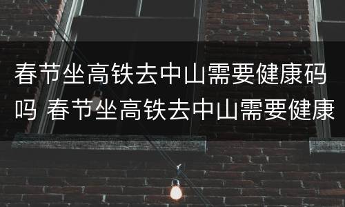 春节坐高铁去中山需要健康码吗 春节坐高铁去中山需要健康码吗现在