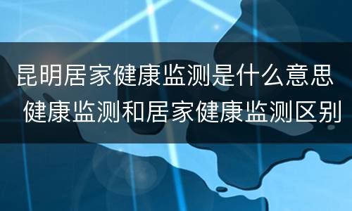 昆明居家健康监测是什么意思 健康监测和居家健康监测区别