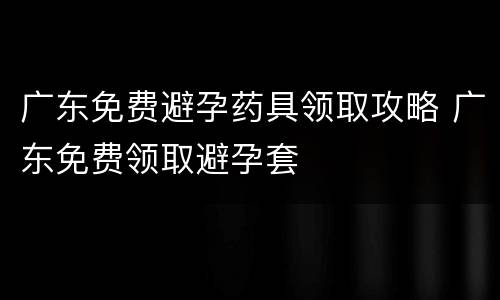广东免费避孕药具领取攻略 广东免费领取避孕套