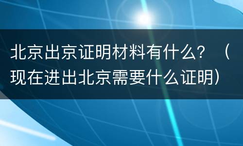 北京出京证明材料有什么？（现在进出北京需要什么证明）