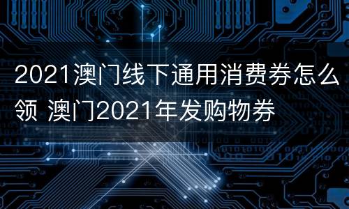 2021澳门线下通用消费券怎么领 澳门2021年发购物券