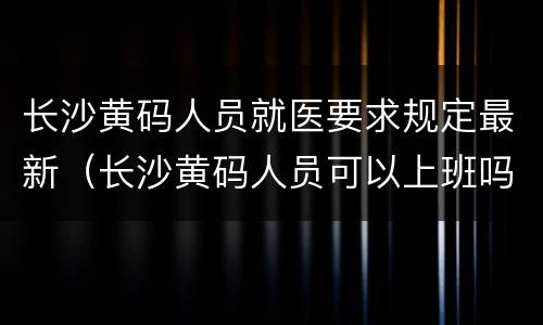 长沙黄码人员就医要求规定最新（长沙黄码人员可以上班吗）