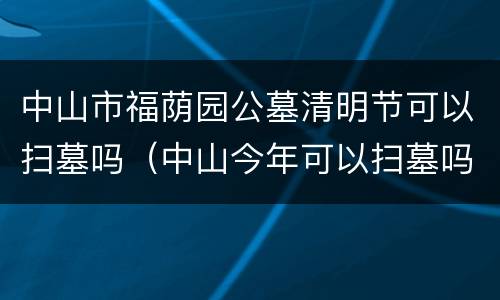 中山市福荫园公墓清明节可以扫墓吗（中山今年可以扫墓吗）