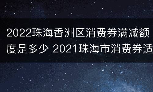 2022珠海香洲区消费券满减额度是多少 2021珠海市消费券适用哪些店铺