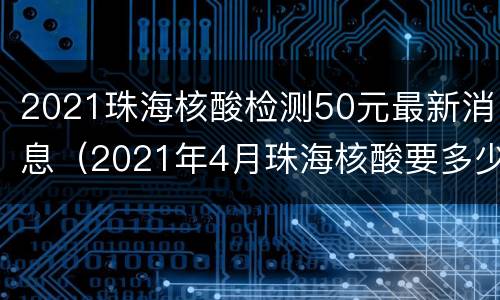 2021珠海核酸检测50元最新消息（2021年4月珠海核酸要多少钱）
