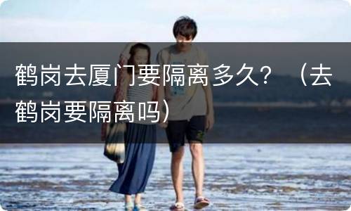 鹤岗去厦门要隔离多久？（去鹤岗要隔离吗）