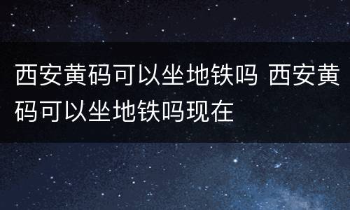 西安黄码可以坐地铁吗 西安黄码可以坐地铁吗现在