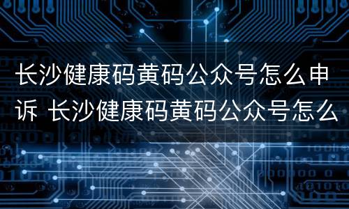 长沙健康码黄码公众号怎么申诉 长沙健康码黄码公众号怎么申诉的