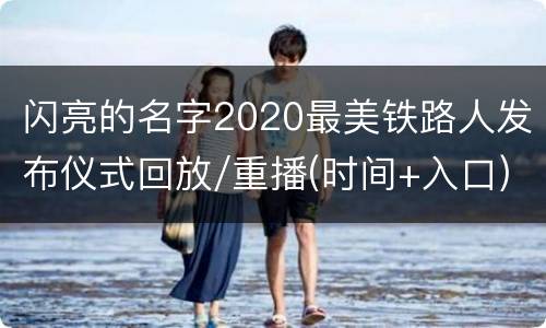 闪亮的名字2020最美铁路人发布仪式回放/重播(时间+入口)