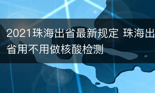 2021珠海出省最新规定 珠海出省用不用做核酸检测