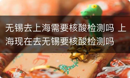 无锡去上海需要核酸检测吗 上海现在去无锡要核酸检测吗