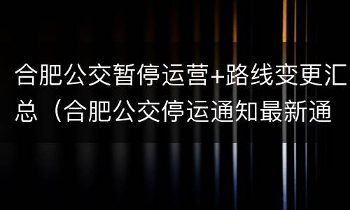 合肥公交暂停运营+路线变更汇总（合肥公交停运通知最新通知）