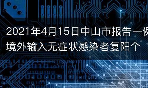 2021年4月15日中山市报告一例境外输入无症状感染者复阳个案情况通报