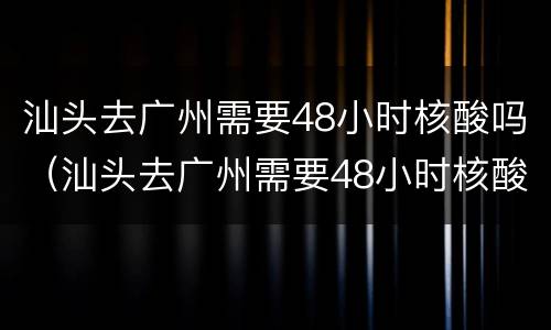 汕头去广州需要48小时核酸吗（汕头去广州需要48小时核酸吗现在）