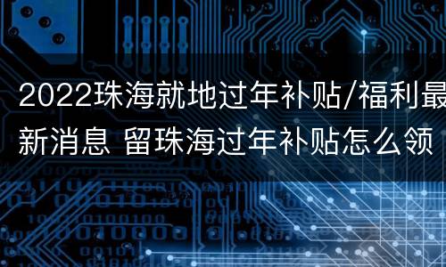 2022珠海就地过年补贴/福利最新消息 留珠海过年补贴怎么领