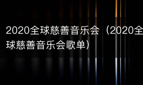 2020全球慈善音乐会（2020全球慈善音乐会歌单）