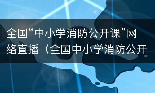 全国“中小学消防公开课”网络直播（全国中小学消防公开课网络直播回放）