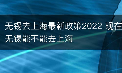 无锡去上海最新政策2022 现在无锡能不能去上海