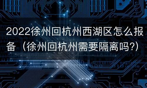 2022徐州回杭州西湖区怎么报备（徐州回杭州需要隔离吗?）