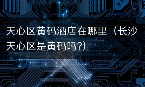 天心区黄码酒店在哪里（长沙天心区是黄码吗?）