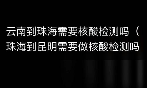 云南到珠海需要核酸检测吗（珠海到昆明需要做核酸检测吗）