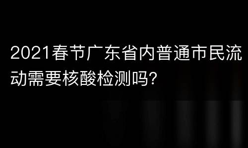2021春节广东省内普通市民流动需要核酸检测吗？