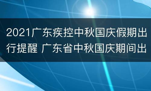 2021广东疾控中秋国庆假期出行提醒 广东省中秋国庆期间出游疫情防控指引