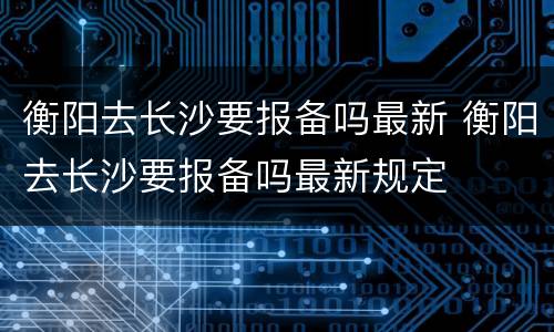 衡阳去长沙要报备吗最新 衡阳去长沙要报备吗最新规定