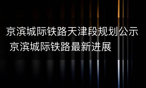京滨城际铁路天津段规划公示 京滨城际铁路最新进展
