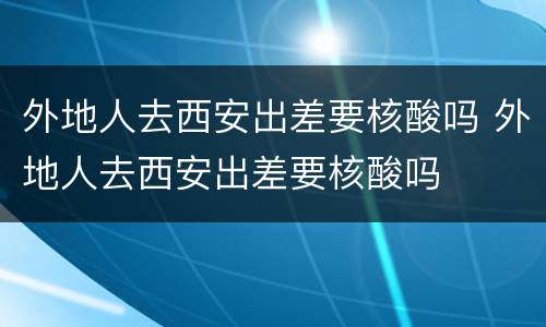 外地人去西安出差要核酸吗 外地人去西安出差要核酸吗