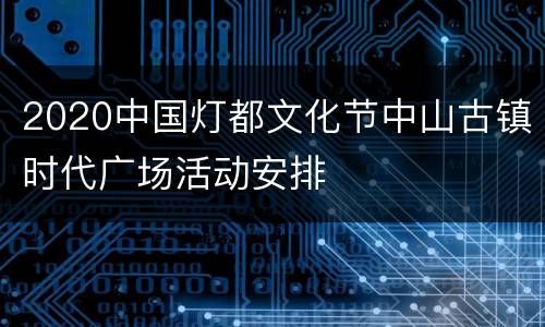 2020中国灯都文化节中山古镇时代广场活动安排