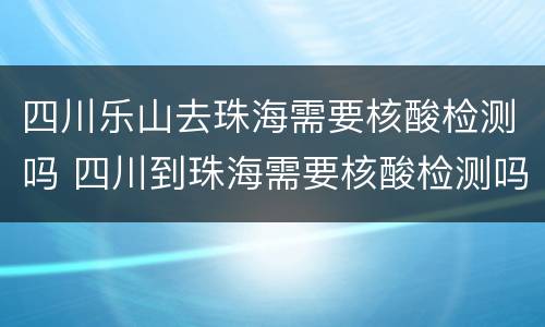 四川乐山去珠海需要核酸检测吗 四川到珠海需要核酸检测吗