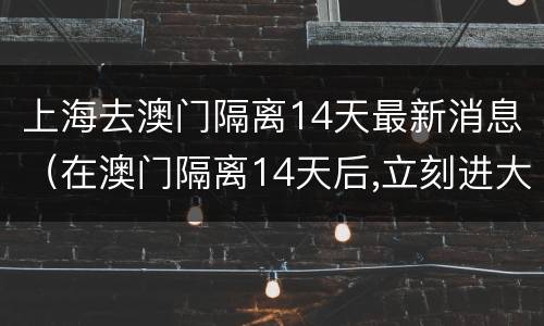 上海去澳门隔离14天最新消息（在澳门隔离14天后,立刻进大陆,还需再隔离14天吗）