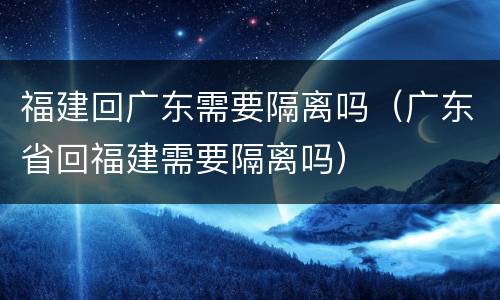 福建回广东需要隔离吗（广东省回福建需要隔离吗）