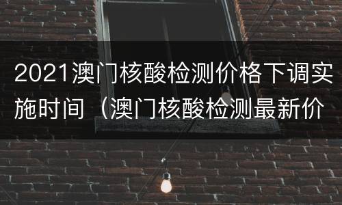 2021澳门核酸检测价格下调实施时间（澳门核酸检测最新价格）