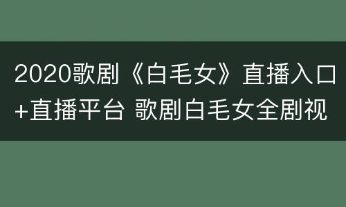 2020歌剧《白毛女》直播入口+直播平台 歌剧白毛女全剧视频
