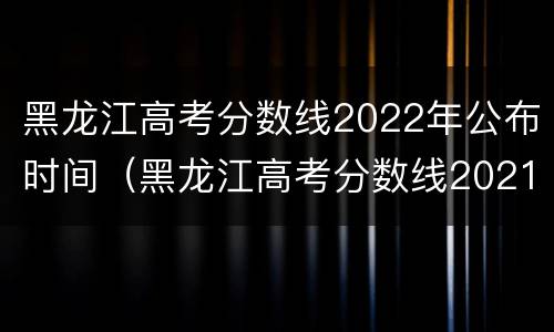 黑龙江高考分数线2022年公布时间（黑龙江高考分数线2021具体时间）