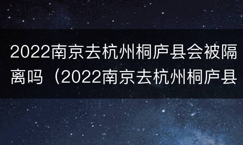2022南京去杭州桐庐县会被隔离吗（2022南京去杭州桐庐县会被隔离吗今天）