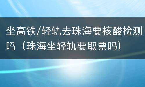 坐高铁/轻轨去珠海要核酸检测吗（珠海坐轻轨要取票吗）