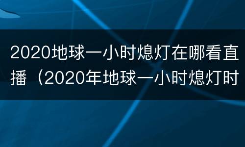 2020地球一小时熄灯在哪看直播（2020年地球一小时熄灯时间）