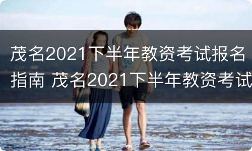 茂名2021下半年教资考试报名指南 茂名2021下半年教资考试报名指南解读