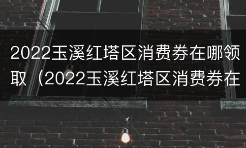2022玉溪红塔区消费券在哪领取（2022玉溪红塔区消费券在哪领取呀）