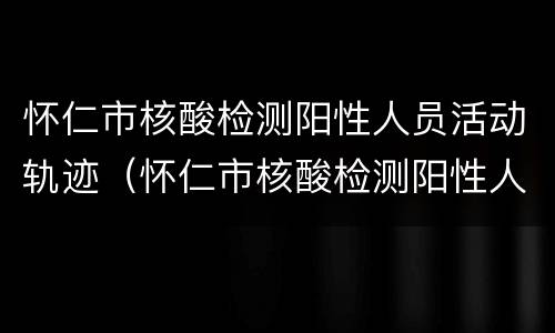 怀仁市核酸检测阳性人员活动轨迹（怀仁市核酸检测阳性人员活动轨迹查询）