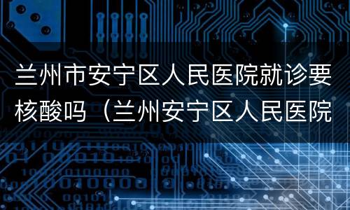 兰州市安宁区人民医院就诊要核酸吗（兰州安宁区人民医院核酸检测）