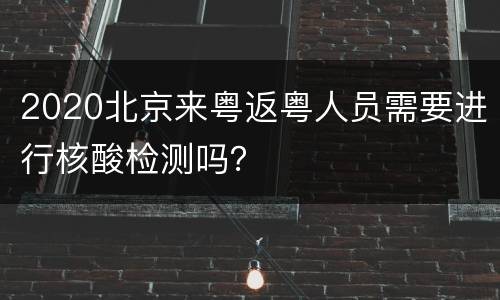 2020北京来粤返粤人员需要进行核酸检测吗？