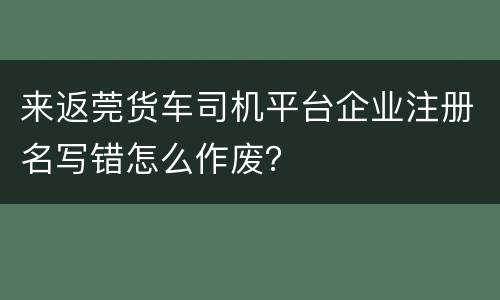 来返莞货车司机平台企业注册名写错怎么作废？