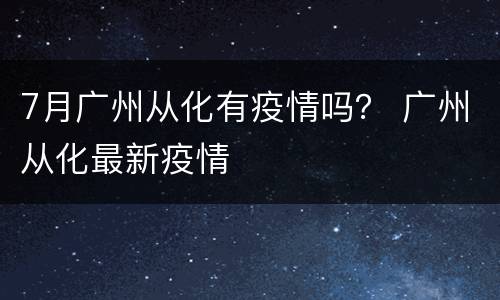 7月广州从化有疫情吗？ 广州从化最新疫情